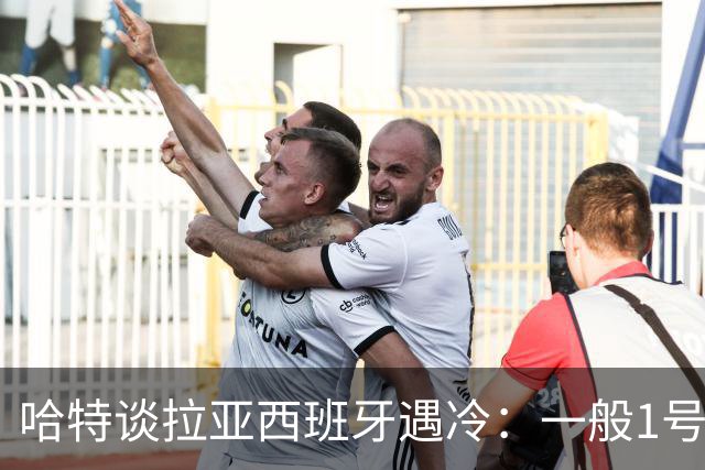 哈特谈拉亚西班牙遇冷：一般1号门将自己不犯错，教练很难换人的
